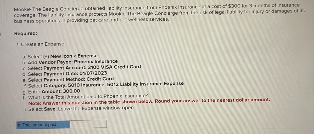 D
Mookie The Beagle Concierge obtained liability insurance from Phoenix Insurance at a cost of $300 for 3 months of insurance
coverage. The liability insurance protects Mookie The Beagle Concierge from the risk of legal liability for injury or damages of its
business operations in providing pet care and pet wellness services.
Required:
1. Create an Expense.
a. Select (+) New icon > Expense
b. Add Vendor Payee: Phoenix Insurance
c. Select Payment Account: 2100 VISA Credit Card
d. Select Payment Date: 01/07/2023
e. Select Payment Method: Credit Card
f. Select Category: 5010 Insurance: 5012 Liability Insurance Expense
g. Enter Amount: 300.00
h. What is the Total Amount paid to Phoenix Insurance?
Note: Answer this question in the table shown below. Round your answer to the nearest dollar amount.
i. Select Save. Leave the Expense window open.
h. Total amount paid