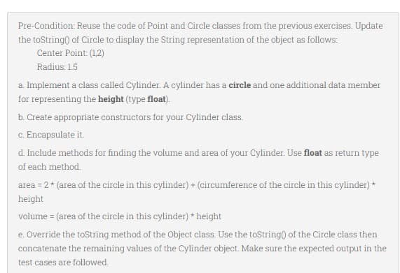Pre-Condition: Reuse the code of Point and Circle classes from the previous exercises. Update
the toString() of Circle to display the String representation of the object as follows:
Center Point: (1,2)
Radius: 1.5
a. Implement a class called Cylinder. A cylinder has a circle and one additional data member
for representing the height (type float).
b. Create appropriate constructors for your Cylinder class.
c. Encapsulate it.
d. Include methods for finding the volume and area of your Cylinder. Use float as return type
of each method.
area = 2 * (area of the circle in this cylinder) + (circumference of the circle in this cylinder) *
height
volume = (area of the circle in this cylinder) * height
e. Override the toString method of the Object class. Use the toString() of the Circle class then
concatenate the remaining values of the Cylinder object. Make sure the expected output in the
test cases are followed.