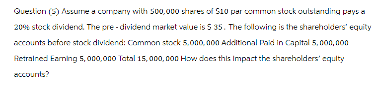 Question (5) Assume a company with 500,000 shares of $10 par common stock outstanding pays a
20% stock dividend. The pre-dividend market value is $ 35. The following is the shareholders' equity
accounts before stock dividend: Common stock 5,000,000 Additional Paid in Capital 5,000,000
Retrained Earning 5,000,000 Total 15,000,000 How does this impact the shareholders' equity
accounts?