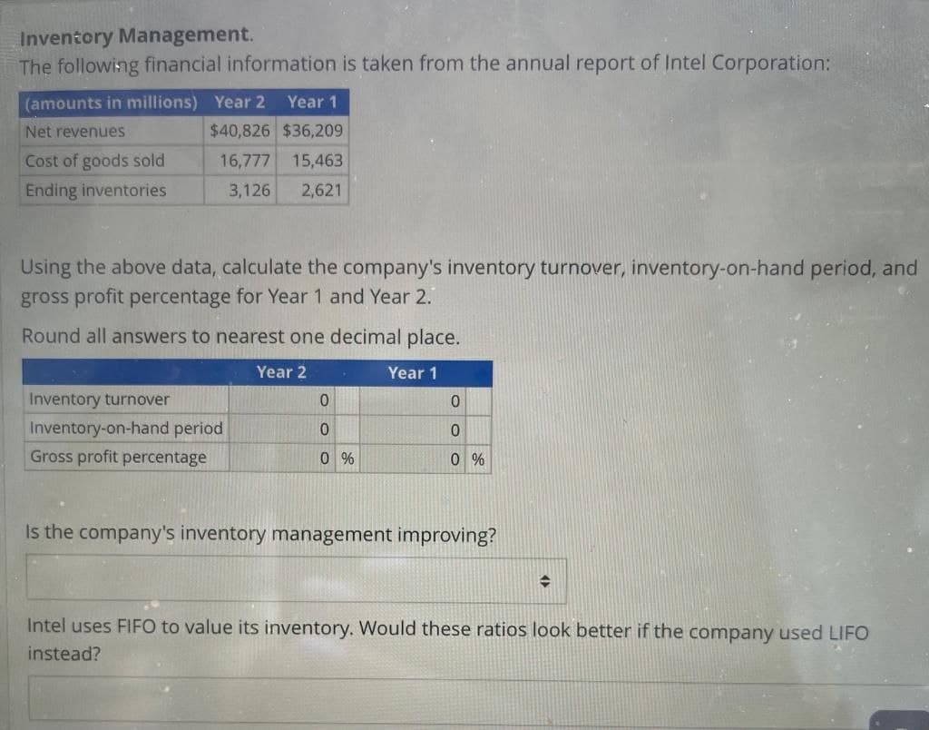 Inventory Management.
The following financial information is taken from the annual report of Intel Corporation:
(amounts in millions) Year 2
Year 1
$40,826 $36,209
16,777 15,463
3,126 2,621
Net revenues
Cost of goods sold
Ending inventories
Using the above data, calculate the company's inventory turnover, inventory-on-hand period, and
gross profit percentage for Year 1 and Year 2.
Round all answers to nearest one decimal place.
Year 2
Year 1
Inventory turnover
Inventory-on-hand period
Gross profit percentage
0
0
0%
0
0
0%
Is the company's inventory management improving?
Intel uses FIFO to value its inventory. Would these ratios look better if the company used LIFO
instead?