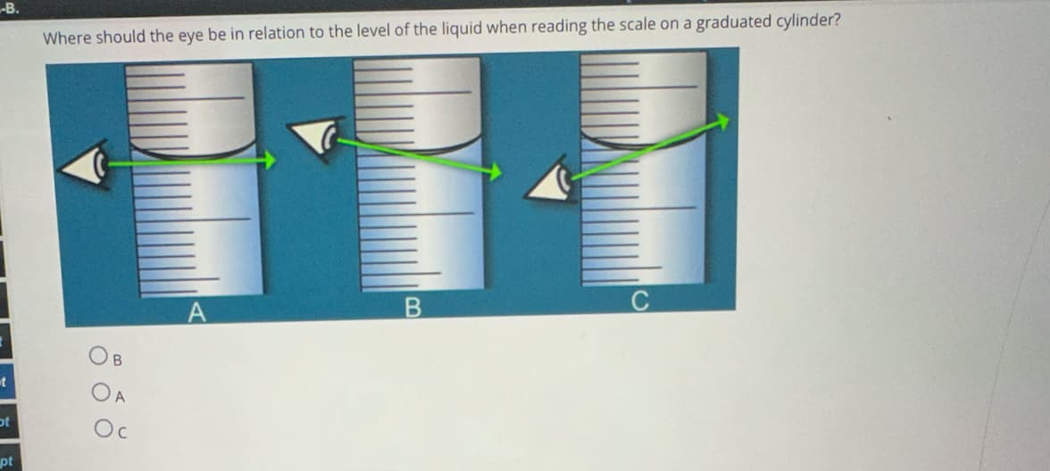 -B.
Where should the eye be in relation to the level of the liquid when reading the scale on a graduated cylinder?
A
t
ot
pt
B
A
B
0
