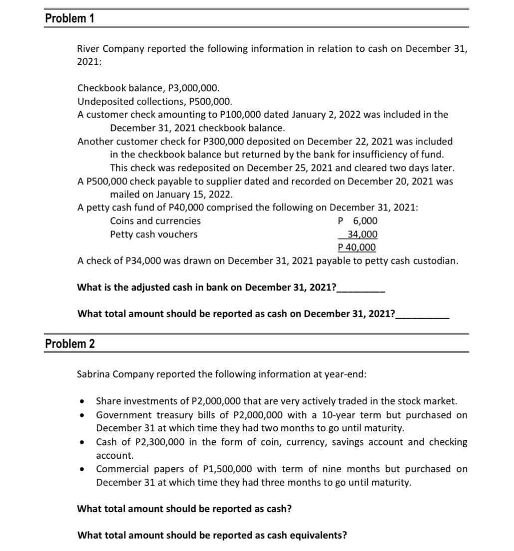 Problem 1
River Company reported the following information in relation to cash on December 31,
2021:
Checkbook balance, P3,000,000.
Undeposited collections, P500,000.
A customer check amounting to P100,000 dated January 2, 2022 was included in the
December 31, 2021 checkbook balance.
Another customer check for P300,000 deposited on December 22, 2021 was included
in the checkbook balance but returned by the bank for insufficiency of fund.
This check was redeposited on December 25, 2021 and cleared two days later.
A P500,000 check payable to supplier dated and recorded on December 20, 2021 was
mailed on January 15, 2022.
A petty cash fund of P40,000 comprised the following on December 31, 2021:
Coins and currencies
Petty cash vouchers
P 6,000
34,000
P 40,000
A check of P34,000 was drawn on December 31, 2021 payable to petty cash custodian.
What is the adjusted cash in bank on December 31, 2021?_
What total amount should be reported as cash on December 31, 2021?
Problem 2
Sabrina Company reported the following information at year-end:
Share investments of P2,000,000 that are very actively traded in the stock market.
Government treasury bills of P2,000,000 with a 10-year term but purchased on
December 31 at which time they had two months to go until maturity.
Cash of P2,300,000 in the form of coin, currency, savings account and checking
account.
Commercial papers of P1,500,000 with term of nine months but purchased on
December 31 at which time they had three months to go until maturity.
What total amount should be reported as cash?
What total amount should be reported as cash equivalents?
●
●