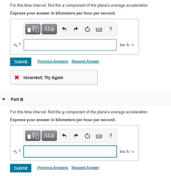 For this time interval, find the a component of the plane's average acceleration.
Express your answer in kilometers per hour per second.
Hν ΑΣφ
?
km/h -s
Submit
Previous Answers Request Answer
X Incorrect; Try Again
• Part B
For this time interval, find the y component of the plane's average acceleration.
Express your answer in kilometers per hour per second.
Πνα ΑΣφ
?
km/h -s
Submit
Previous Answers Request Answer
