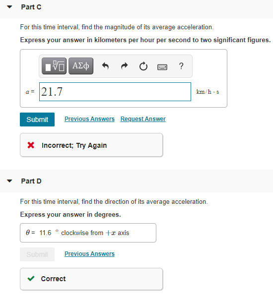 Part C
For this time interval, find the magnitude of its average acceleration.
Express your answer in kilometers per hour per second to two significant figures.
?
a = 21.7
km/h -s
Submit
Previous Answers Request Answer
X Incorrect; Try Again
Part D
For this time interval, find the direction of its average acceleration.
Express your answer in degrees.
0 = 11.6 ° clockwise from +x axis
Submit
Previous Answers
v Correct
