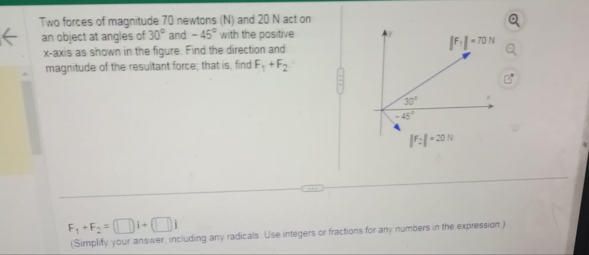 ←
Two forces of magnitude 70 newtons (N) and 20 N act on
an object at angles of 30° and -45° with the positive
x-axis as shown in the figure. Find the direction and
magnitude of the resultant force, that is, find F₁+F₂.
30°
45°
F₂=2
= 20 N
F₁=7
= 70 N
F₁+F₂=i+i
(Simplify your answer, including any radicals. Use integers or fractions for any numbers in the expression.)
o