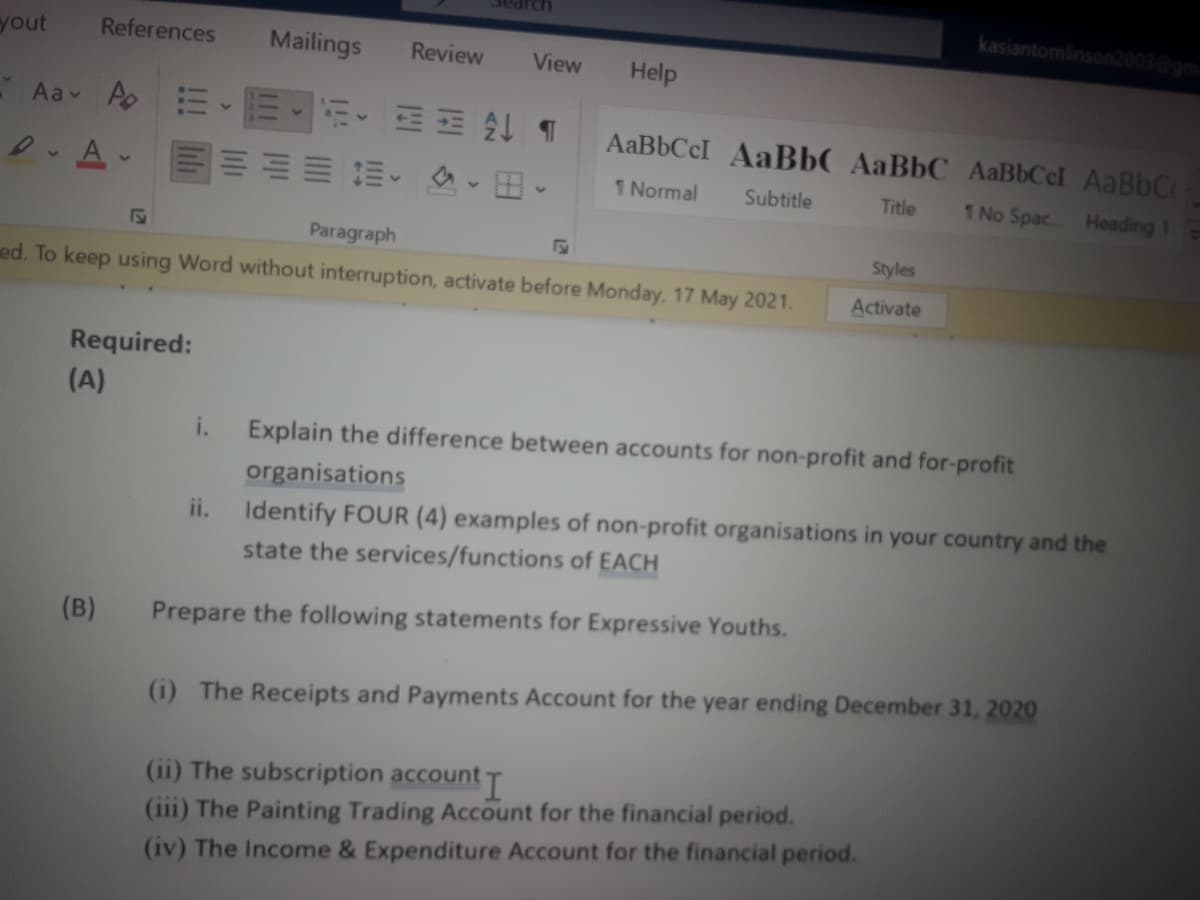 kasiantomlinson2003@gm
yout
References
Mailings
Review
View
Help
- Aav ApEE-EEE T
AaBbCcI AaBbC AaBbC AaBbCel AaBbCc
加加益、 、田
1 Normal
Subtitle
Title
1 No Spac.. Heading 1
Paragraph
Styles
ed. To keep using Word without interruption, activate before Monday, 17 May 2021.
Activate
Required:
(A)
i.
Explain the difference between accounts for non-profit and for-profit
organisations
ii. Identify FOUR (4) examples of non-profit organisations in your country and the
state the services/functions of EACH
(B)
Prepare the following statements for Expressive Youths.
(i) The Receipts and Payments Account for the year ending December 31, 2020
(ii) The subscription accountT
(iii) The Painting Trading Account for the financial period.
(iv) The Income & Expenditure Account for the financial period.
