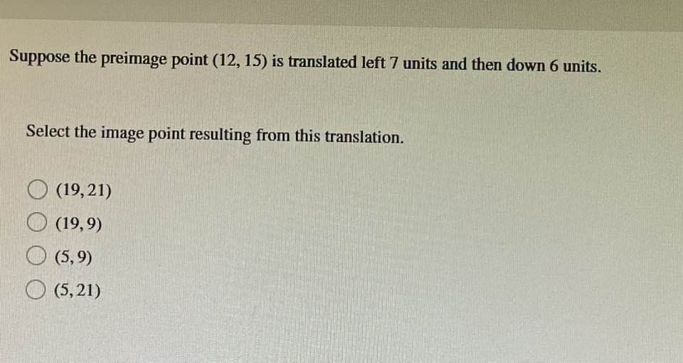 Suppose the preimage point (12, 15) is translated left 7 units and then down 6 units.
Select the image point resulting from this translation.
(19,21)
(19,9)
(5,9)
(5,21)