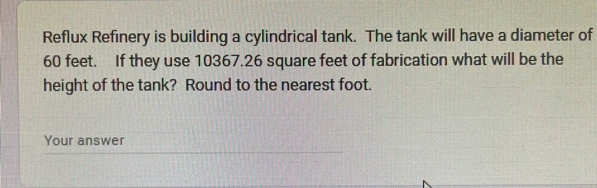 Reflux Refinery is building a cylindrical tank. The tank will have a diameter of
60 feet. If they use 10367.26 square feet of fabrication what will be the
height of the tank? Round to the nearest foot.
Your answer