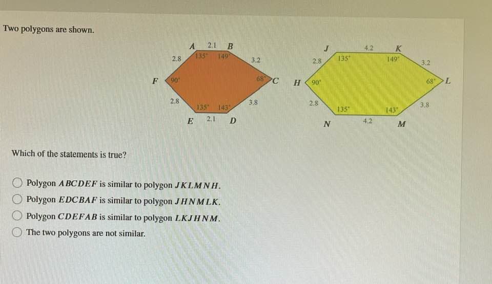 Two polygons are shown.
Which of the statements is true?
F
2.8
90¹
2.8
A
E
135
2.1 B
149°
135 143
2.1
Polygon ABCDEF is similar to polygon JKLMNH.
Polygon EDCBAF is similar to polygon JHNMLK.
Polygon CDEFAB is similar to polygon LKJHNM.
The two polygons are not similar.
D
3.2
68 C
3.8
H
2.8
90°
2.8
J
boy
N
135
135
4.2
4.2
K
149"
143
M
3.2
68 L
3.8