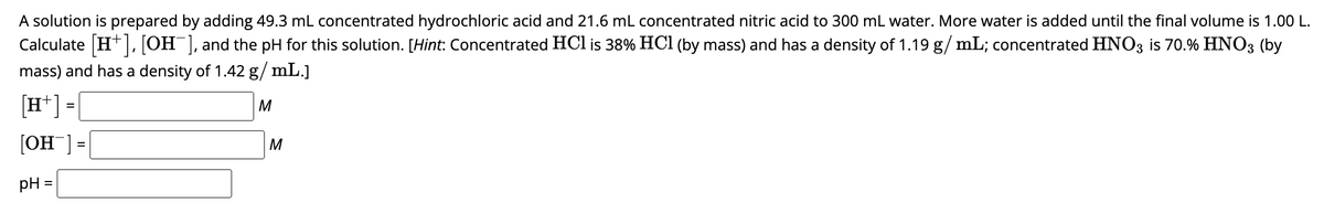 A solution is prepared by adding 49.3 mL concentrated hydrochloric acid and 21.6 mL concentrated nitric acid to 300 mL water. More water is added until the final volume is 1.00 L.
Calculate [H+], [OH-], and the pH for this solution. [Hint: Concentrated HCl is 38% HCl (by mass) and has a density of 1.19 g/mL; concentrated HNO3 is 70.% HNO3 (by
mass) and has a density of 1.42 g/mL.]
[H+] =
[OH]=
pH=
M
M