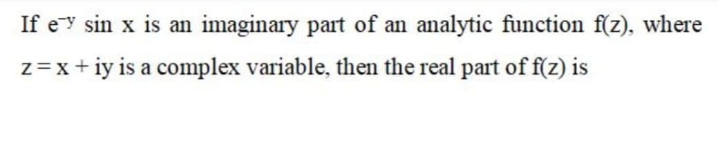 If ey sin x is an imaginary part of an analytic function f(z), where
z=x+ iy is a complex variable, then the real part of f(z) is
