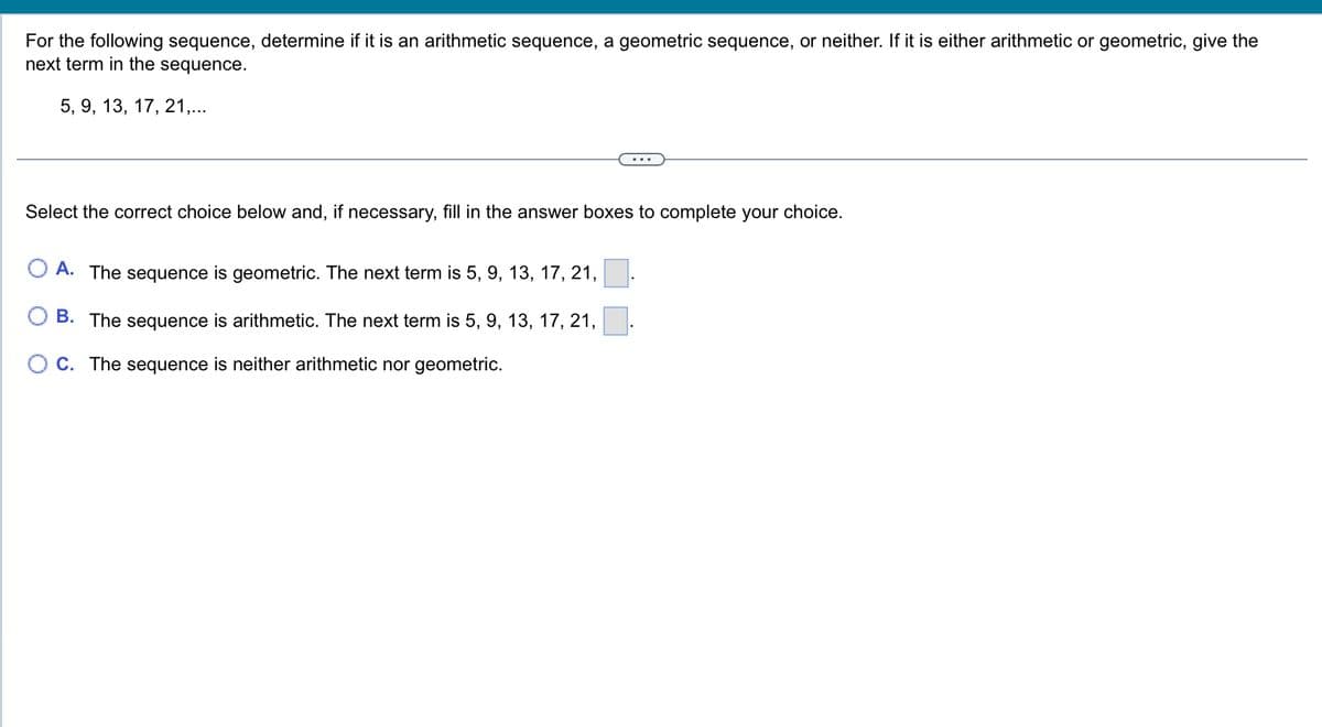 For the following sequence, determine if it is an arithmetic sequence, a geometric sequence, or neither. If it is either arithmetic or geometric, give the
next term in the sequence.
5, 9, 13, 17, 21,...
Select the correct choice below and, if necessary, fill in the answer boxes to complete your choice.
A. The sequence is geometric. The next term is 5, 9, 13, 17, 21,
B. The sequence is arithmetic. The next term is 5, 9, 13, 17, 21,
C. The sequence is neither arithmetic nor geometric.