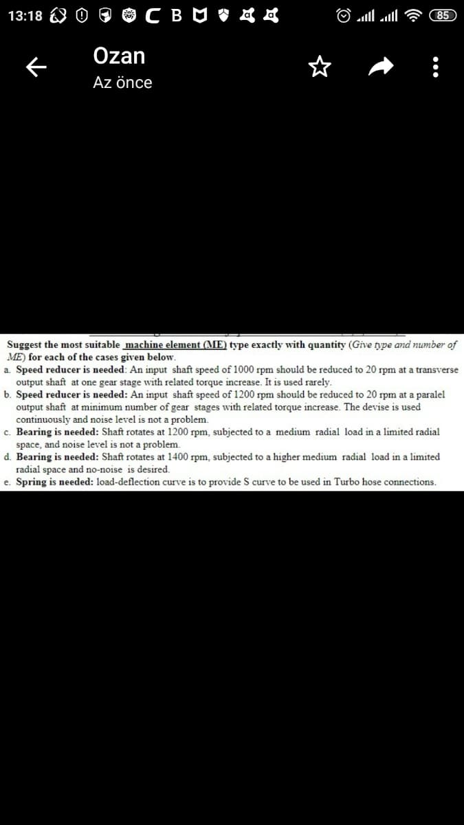 $CBUぐ
13:18
85
Özan
Az önce
Suggest the most suitable machine element (ME) type exactly with quantity (Give type and number of
ME) for each of the cases given below
a. Speed reducer is needed: An input shaft speed of 1000 rpm should be reduced to 20 rpm at a transverse
output shaft at one gear stage with related torque increase. It is used rarely.
b. Speed reducer is needed: An input shaft speed of 1200 rpm should be reduced to 20 rpm at a paralel
output shaft at minimum number of gear stages with related torque increase. The devise is used
continuously and noise level is not a problem.
c. Bearing is needed: Shaft rotates at 1200 rpm, subjected to a medium radial load in a limited radial
space, and noise level is not a problem.
d. Bearing is needed: Shaft rotates at 1400 rpm, subjected to a higher medium radial load in a limited
radial space and no-noise is desired.
e. Spring is needed: load-deflection curve is to provide S curve to be used in Turbo hose connections.
