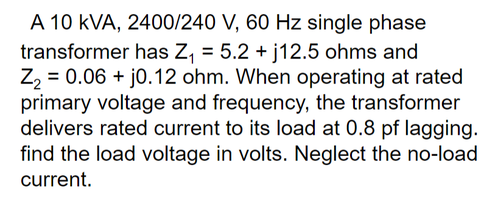 A 10 kVA, 2400/240 V, 60 Hz single phase
transformer has Z, = 5.2 + j12.5 ohms and
Z2 = 0.06 + j0.12 ohm. When operating at rated
primary voltage and frequency, the transformer
delivers rated current to its load at 0.8 pf lagging.
find the load voltage in volts. Neglect the no-load
current.
