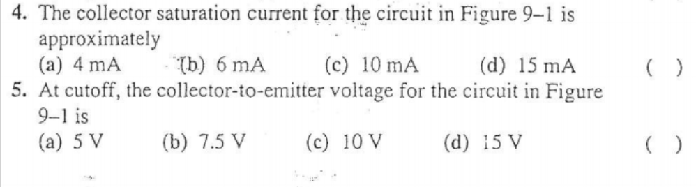 4. The collector saturation current for the circuit in Figure 9-1 is
approximately
(a) 4 mA
5. At cutoff, the collector-to-emitter voltage for the circuit in Figure
9-1 is
(b) 6 mA
(c) 10 mA
(d) 15 mA
(a) 5 V
(b) 7.5 V
(c) 10 V
(d) 15 V
