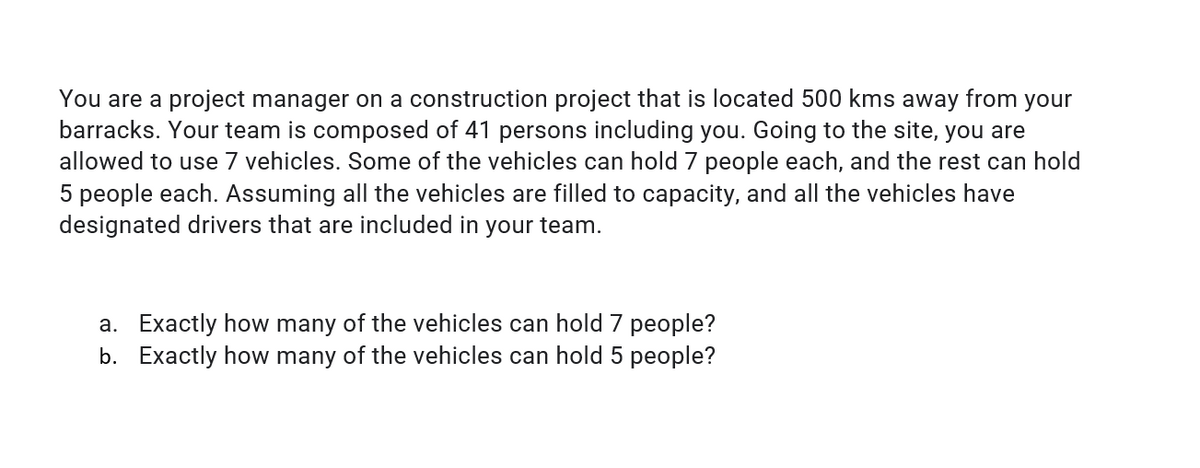 You are a project manager on a construction project that is located 500 kms away from your
barracks. Your team is composed of 41 persons including you. Going to the site, you are
allowed to use 7 vehicles. Some of the vehicles can hold 7 people each, and the rest can hold
5 people each. Assuming all the vehicles are filled to capacity, and all the vehicles have
designated drivers that are included in your team.
a. Exactly how many of the vehicles can hold 7 people?
b. Exactly how many of the vehicles can hold 5 people?
