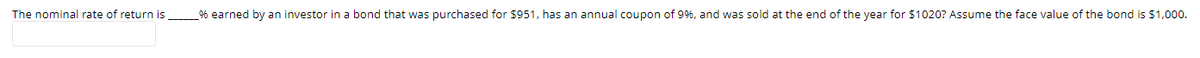 The nominal rate of return is
% earned by an investor in a bond that was purchased for $951, has an annual coupon of 9%, and was sold at the end of the year for $1020? Assume the face value of the bond is $1,000.