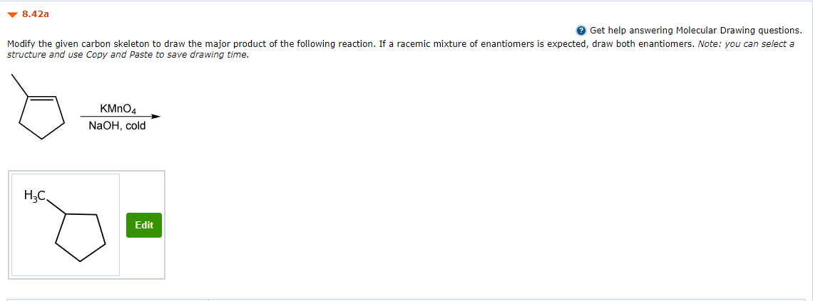 v 8.42a
O Get help answering Molecular Drawing questions.
Modify the given carbon skeleton to draw the major product of the following reaction. If a racemic mixture of enantiomers is expected, draw both enantiomers. Note: you can select a
structure and use Copy and Paste to save drawing time.
KMNO4
NaOH, cold
H;C,
Edit
