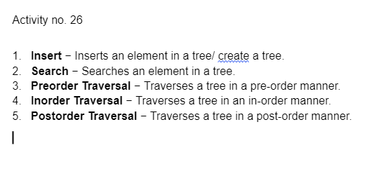 Activity no. 26
1. Insert - Inserts an element in a treel create a tree.
2. Search - Searches an element in a tree.
3. Preorder Traversal - Traverses a tree in a pre-order manner.
4. Inorder Traversal - Traverses a tree in an in-order manner.
5. Postorder Traversal - Traverses a tree in a post-order manner.
