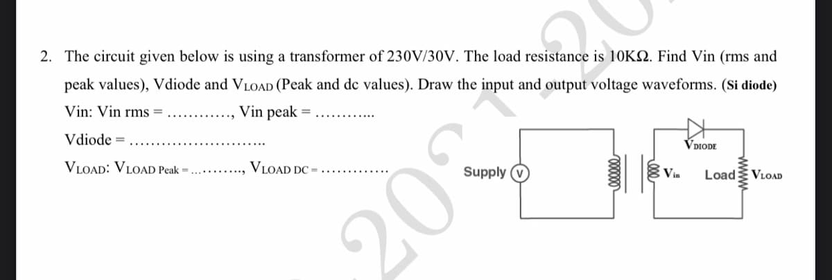 2. The circuit given below is using a transformer of 230V/30V. The load resistance is 10KS. Find Vin (rms and
peak values), Vdiode and VLOAD (Peak and dc values). Draw the
input and output voltage waveforms. (Si diode)
Vin: Vin rms=
Vin peak
=
VDIODE
Vdiode =
4
Vin
VLOAD: VLOAD Peak =.
Load
VLOAD
VLOAD DC=
2031
Supply
wwwwww