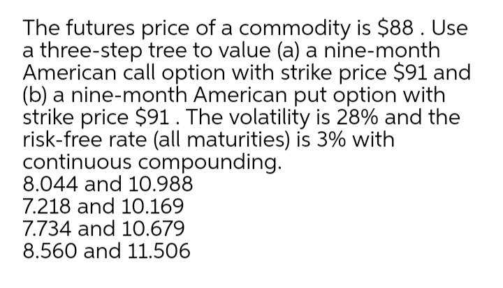 The futures price of a commodity is $88. Use
a three-step tree to value (a) a nine-month
American call option with strike price $91 and
(b) a nine-month American put option with
strike price $91. The volatility is 28% and the
risk-free rate (all maturities) is 3% with
continuous compounding.
8.044 and 10.988
7.218 and 10.169
7.734 and 10.679
8.560 and 11.506
