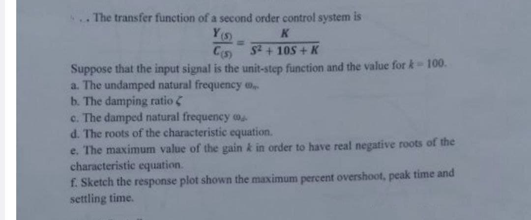 The transfer function of a second order control system is
Y(s)
K
C(s)
S²+105+ K
Suppose that the input signal is the unit-step function and the value for k = 100.
a. The undamped natural frequency
b. The damping ratio
c. The damped natural frequency
d. The roots of the characteristic equation.
e. The maximum value of the gain k in order to have real negative roots of the
characteristic equation.
f. Sketch the response plot shown the maximum percent overshoot, peak time and
settling time.