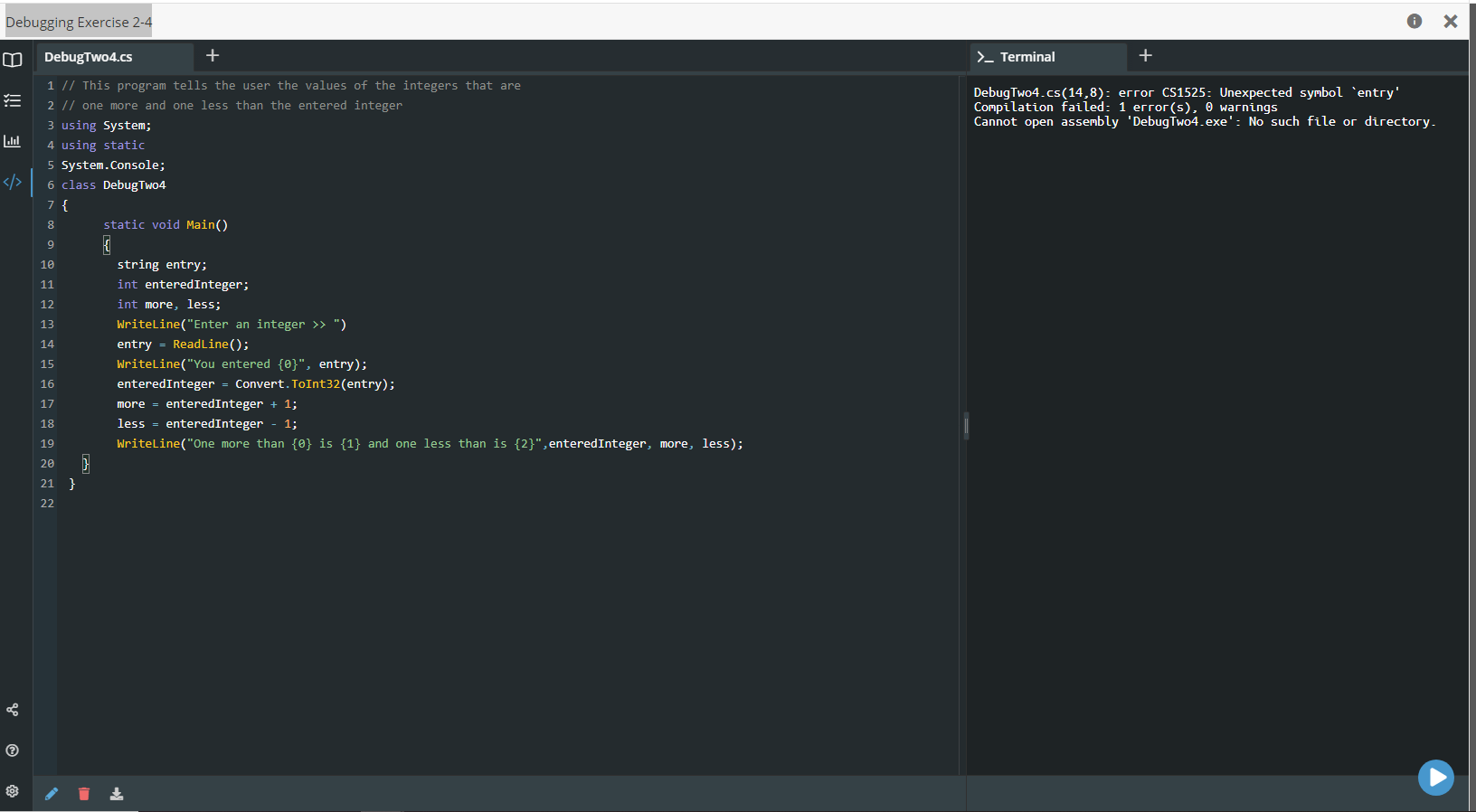 Debugging Exercise 2-4
DebugTwo4.cs
+
>_ Terminal
1 // This program tells the user the values of the integers that are
DebugTwo4.cs(14,8): error CS1525: Unexpected symbol `entry'
Compilation failed: 1 error(s), 0 warnings
Cannot open assembly 'DebugTwo4.exe': No such file or directory.
!!
2 |/ one more and one less than the entered integer
3 using System;
4 using static
5 System.Console;
6 class DebugTwo4
7 {
8
static void Main()
9
10
string entry;
int enteredInteger;
int more, less;
11
12
13
Writeline("Enter an integer » ")
14
entry = ReadLine();
15
Writeline("You entered {0}", entry);
16
enteredInteger
Convert. ToInt32(entry);
more = enteredInteger + 1;
less = enteredInteger
17
18
1;
19
Writeline("One more than {0} is {1} and one less than is {2}",enteredInteger, more, less);
20
21 }
22
