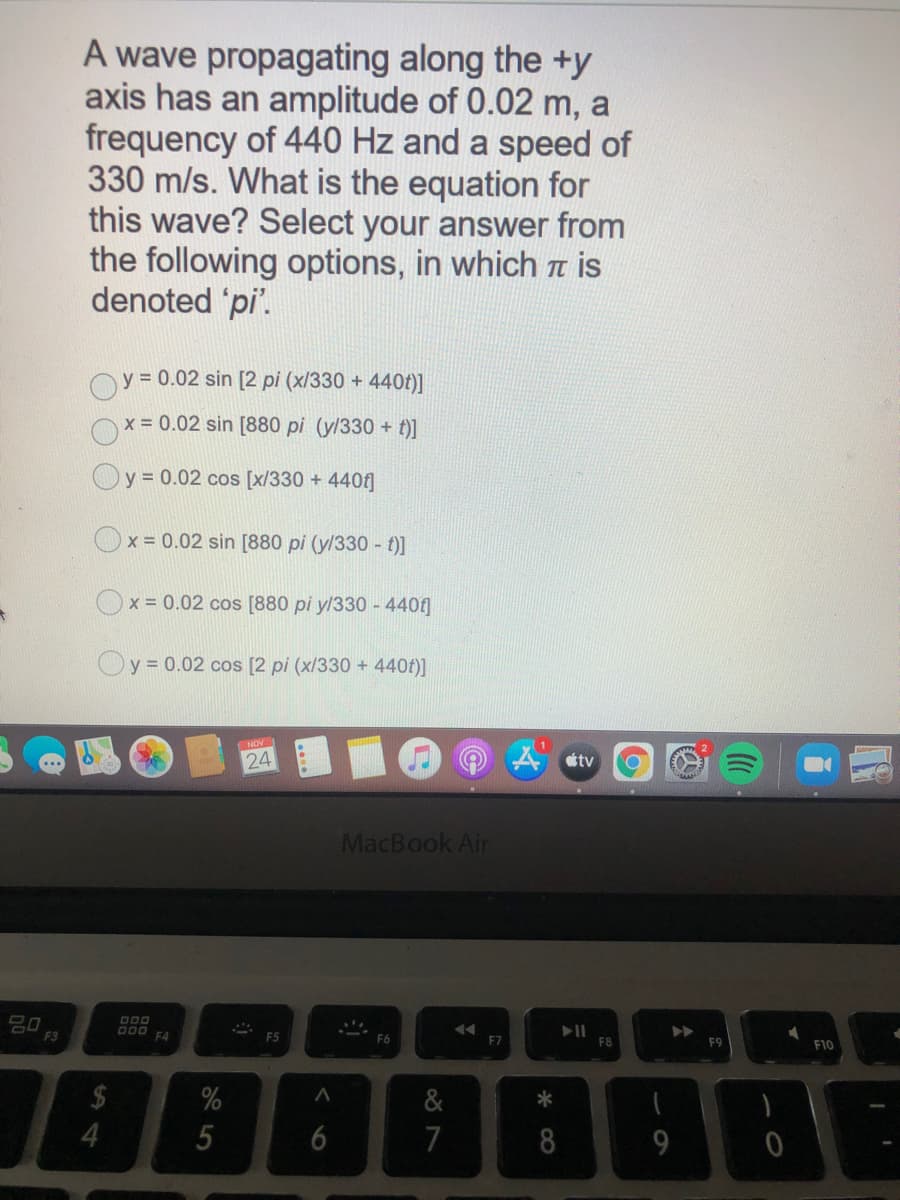 A wave propagating along the +y
axis has an amplitude of 0.02 m, a
frequency of 440 Hz and a speed of
330 m/s. What is the equation for
this wave? Select your answer from
the following options, in which a is
denoted 'pi'.
y = 0.02 sin [2 pi (x/330 +
440t)]
x 0.02 sin [880 pi (y/330 + t)]
Oy = 0.02 cos [x/330 + 440f]
Ox = 0.02 sin [880 pi (y/330 - t)]
Ox = 0.02 cos [880 pi y/330 - 4401]
Oy = 0.02 cos [2 pi (x/330 + 440f)]
NOV
24
tv
MacBook Air
D00
000 F4
F3
F6
F7
F8
F10
%
&
*
7
8
9
< 6
14
