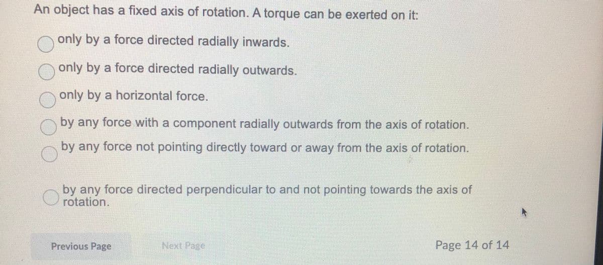 An object has a fixed axis of rotation. A torque can be exerted on it:
Oonly by a force directed radially inwards.
n only by a force directed radially outwards.
only by a horizontal force.
by any force with a component radially outwards from the axis of rotation.
by any force not pointing directly toward or away from the axis of rotation.
by any force directed perpendicular to and not pointing towards the axis of
rotation.
Previous Page
Next Page
Page 14 of 14
