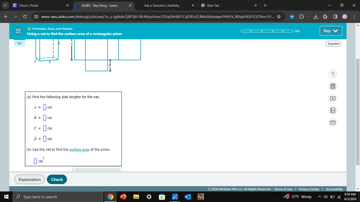 C Clever | Portal
A ALEKS - Key Deng - Learn
Ask a Question | bartleby
New Tab
+
→
C
www-awu.aleks.com/alekscgi/x/Isl.exe/10_u-IgNslkr7j8P3jH-IBcWcpxUnxc1DSqGhHBiJ1CqDfFo3C4Mu9lz6ntqwYHfd1k_fKNqHtEiX1OZYhw1t1... ☆
=
● Perimeter, Area, and Volume
Using a net to find the surface area of a rectangular prism
H
1
(a) Find the following side lengths for the net.
A = ☐
B = ☐
C =
cm
D = cm
(b) Use the net to find the surface area of the prism.
2
cm
Explanation
Check
Type here to search
GO
0/5
Key
Español
© 2024 McGraw Hill LLC. All Rights Reserved. Terms of Use | Privacy Center | Accessibility
37°F Windy
9:30 AM
4/3/2024