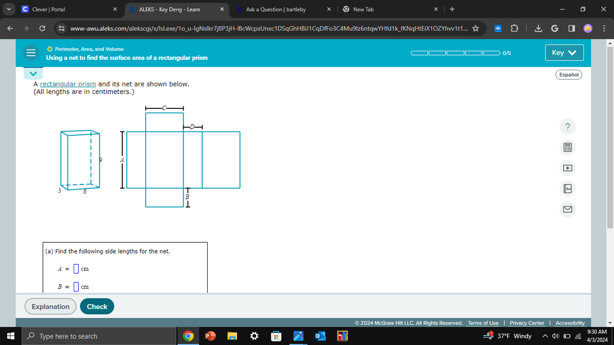 C Clever | Portal
A ALEKS - Key Deng - Learn
Ask a Question | bartleby
New Tab
+
→
C
www-awu.aleks.com/alekscgi/x/Isl.exe/10_u-IgNslkr7j8P3jH-IBcWcpxUnxc1DSqGhHBiJ1CqDfFo3C4Mu9lz6ntqwYHfd1k_fKNqHtEiX1OZYhw1t1... ☆
=
● Perimeter, Area, and Volume
Using a net to find the surface area of a rectangular prism
A rectangular prism and its net are shown below.
(All lengths are in centimeters.)
-D
ரட்
1
H
(a) Find the following side lengths for the net.
A =
cm
B = cm
Explanation
Check
Type here to search
GO
0/5
Key
Español
© 2024 McGraw Hill LLC. All Rights Reserved. Terms of Use | Privacy Center | Accessibility
37°F Windy
9:30 AM
4/3/2024