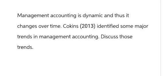 Management accounting is dynamic and thus it
changes over time. Cokins (2013) identified some major
trends in management accounting. Discuss those
trends.