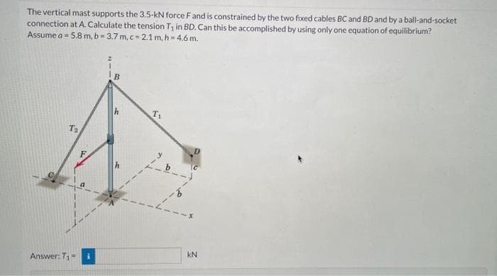 The vertical mast supports the 3.5-kN force F and is constrained by the two fixed cables BC and BD and by a ball-and-socket
connection at A. Calculate the tension T₁ in BD. Can this be accomplished by using only one equation of equilibrium?
Assume a 5.8 m, b=3.7 m, c-2.1 m, h = 4.6 m.
B
T₂
Answer: T₁ = i
2
-14
CO
L
T₁
b
kN