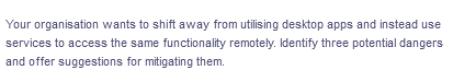 Your organisation wants to shift away from utilising desktop apps and instead use
services to access the same functionality remotely. Identify three potential dangers
and offer suggestions for mitigating them.
