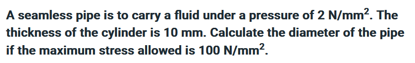 A seamless pipe is to carry a fluid under a pressure of 2 N/mm². The
thickness of the cylinder is 10 mm. Calculate the diameter of the pipe
if the maximum stress allowed is 100 N/mm².