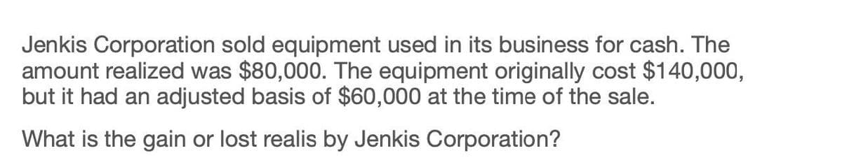 Jenkis Corporation sold equipment used in its business for cash. The
amount realized was $80,000. The equipment originally cost $140,000,
but it had an adjusted basis of $60,000 at the time of the sale.
What is the gain or lost realis by Jenkis Corporation?