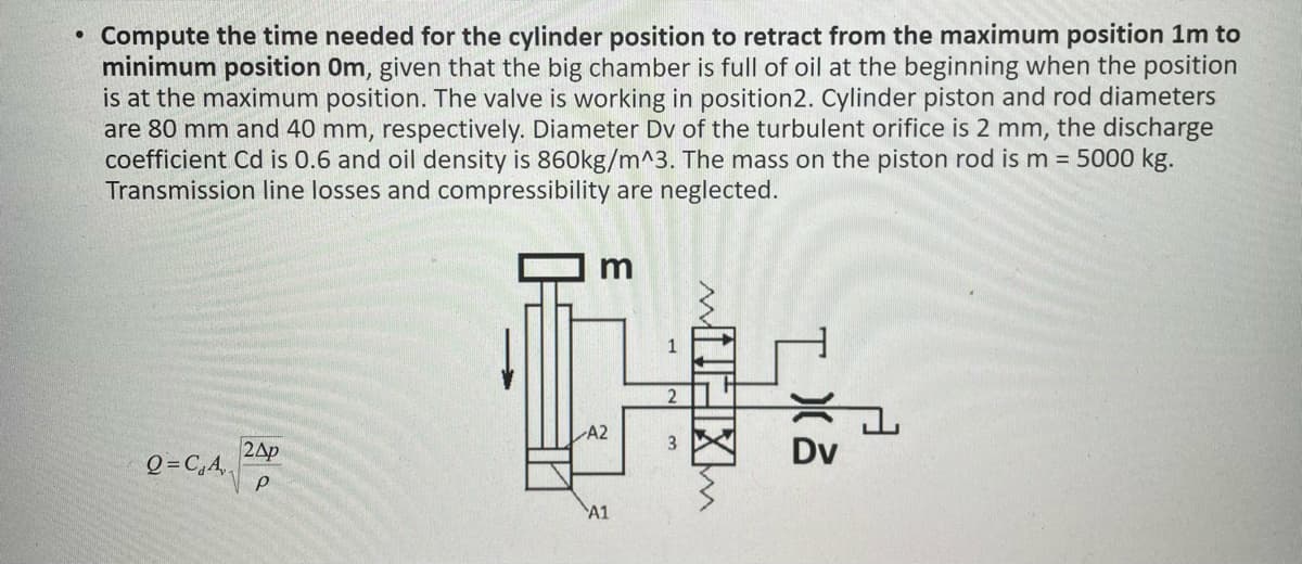 Compute the time needed for the cylinder position to retract from the maximum position 1m to
minimum position Om, given that the big chamber is full of oil at the beginning when the position
is at the maximum position. The valve is working in position2. Cylinder piston and rod diameters
are 80 mm and 40 mm, respectively. Diameter Dv of the turbulent orifice is 2 mm, the discharge
coefficient Cd is 0.6 and oil density is 860kg/m^3. The mass on the piston rod is m = 5000 kg.
Transmission line losses and compressibility are neglected.
Q=C₁A
2AP
3
A2
A1
3
MIHIXM
Dv
고