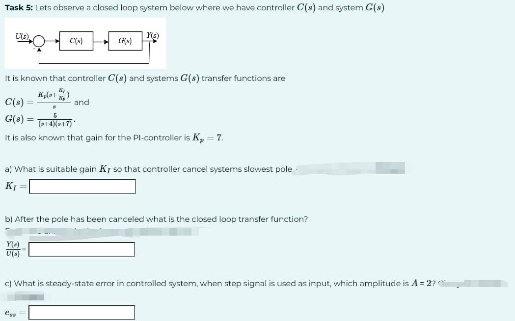 Task 5: Lets observe a closed loop system below where we have controller C(s) and system G(s)
U(s).
C(s)
G(s)
It is known that controller C(s) and systems G(s) transfer functions are
Kp(s+K)
C(s)
=
Y(s)
U(s)
G(s)
and
s
5
(s+4)(8+7)
It is also known that gain for the Pl-controller is Kp = 7.
Y(s)
ess=
a) What is suitable gain Ky so that controller cancel systems slowest pole
K₁ =
b) After the pole has been canceled what is the closed loop transfer function?
c) What is steady-state error in controlled system, when step signal is used as input, which amplitude is A = 2?