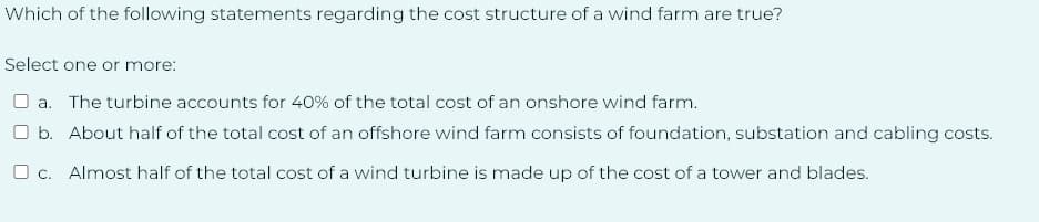 Which of the following statements regarding the cost structure of a wind farm are true?
Select one or more:
a. The turbine accounts for 40% of the total cost of an onshore wind farm.
O b. About half of the total cost of an offshore wind farm consists of foundation, substation and cabling costs.
c. Almost half of the total cost of a wind turbine is made up of the cost of a tower and blades.