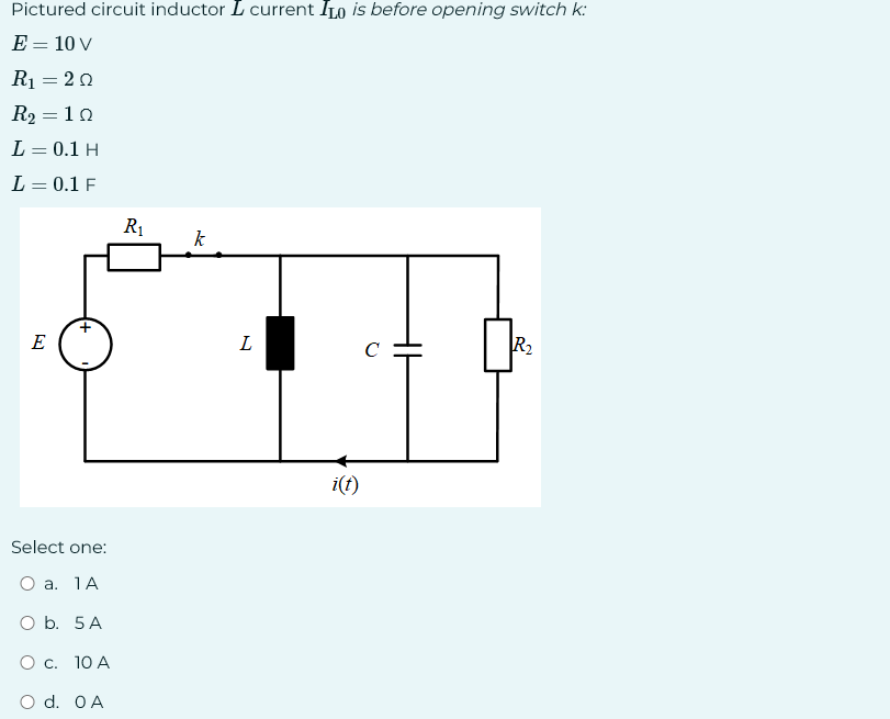 Pictured circuit inductor I current ILO is before opening switch k:
E = 10 V
R₁ = 20
R₂ = 10
L = 0.1 H
L = 0.1 F
E
Select one:
O a. 1 A
O b. 5 A
O c. 10 A
d. OA
R₁
k
L
i(t)
с
HI
R₂