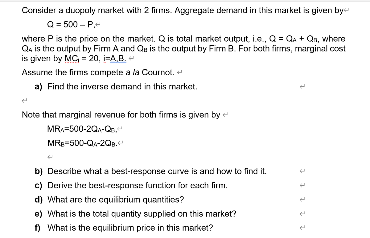Consider a duopoly market with 2 firms. Aggregate demand in this market is given byt
Q = 500 – P,
where P is the price on the market. Q is total market output, i.e., Q = QA + QB, where
QA is the output by Firm A and QB is the output by Firm B. For both firms, marginal cost
is given by MC = 20, i=A,B. «
Assume the firms compete a la Cournot. e
a) Find the inverse demand in this market.
Note that marginal revenue for both firms is given by
MRA=500-2QA-QB,
MRB=500-QA-2QB.
b) Describe what a best-response curve is and how to find it.
c) Derive the best-response function for each firm.
d) What are the equilibrium quantities?
e) What is the total quantity supplied on this market?
f) What is the equilibrium price in this market?
