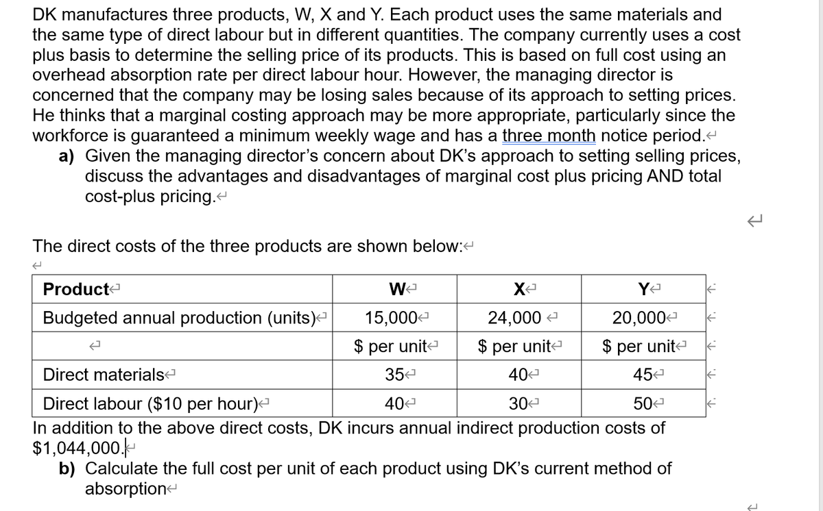 DK manufactures three products, W, X and Y. Each product uses the same materials and
the same type of direct labour but in different quantities. The company currently uses a cost
plus basis to determine the selling price of its products. This is based on full cost using an
overhead absorption rate per direct labour hour. However, the managing director is
concerned that the company may be losing sales because of its approach to setting prices.
He thinks that a marginal costing approach may be more appropriate, particularly since the
workforce is guaranteed a minimum weekly wage and has a three month notice period.e
a) Given the managing director's concern about DK's approach to setting selling prices,
discuss the advantages and disadvantages of marginal cost plus pricing AND total
cost-plus pricing.
The direct costs of the three products are shown below:
Product-
Budgeted annual production (units)
15,000-
24,000
20,000
$ per unita
$ per unite
$ per unita
Direct materials
354
40
45a
Direct labour ($10 per hour)
In addition to the above direct costs, DK incurs annual indirect production costs of
$1,044,000.
b) Calculate the full cost per unit of each product using DK's current method of
absorption
40
30-
50
