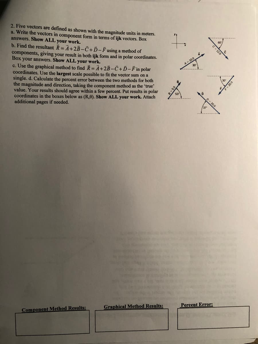 2. Five vectors are defined as shown with the magnitude units in meters.
a. Write the vectors in component form in terms of ijk vectors. Box
answers. Show ALL your work.
b. Find the resultant R = A+2B-C+D-Fusing a method of
components, giving your result in both ijk form and in polar coordinates.
Box your answers. Show ALL your work.
c. Use the graphical method to find R= Ã+2B-C+D-Fin polar
coordinates. Use the largest scale possible to fit the vector sum on a
single. d. Calculate the percent error between the two methods for both
the magnitude and direction, taking the component method as the 'true'
value. Your results should agree within a few percent. Put results in polar
coordinates in the boxes below as (R,0). Show ALL your work. Attach
additional pages if needed.
A- 10
30
37
Graphical Method Results:
Percent Error:
Component Method Results:
C- 12.0
