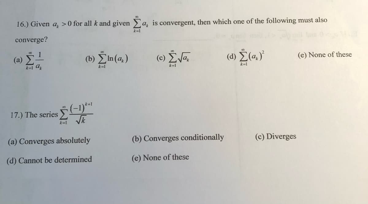 16.) Given a >0 for all k and given a, is convergent, then which one of the following must also
k=1
converge?
00
(а)
k=1 a
(b) EIn(a, )
(c) ŽVa.
(d) E(a.)'
(e) None of these
k=1
k=1
k=1
k+1
00
17.) The seriesE
k=1
(a) Converges absolutely
(b) Converges conditionally
(c) Diverges
(d) Cannot be determined
(e) None of these
