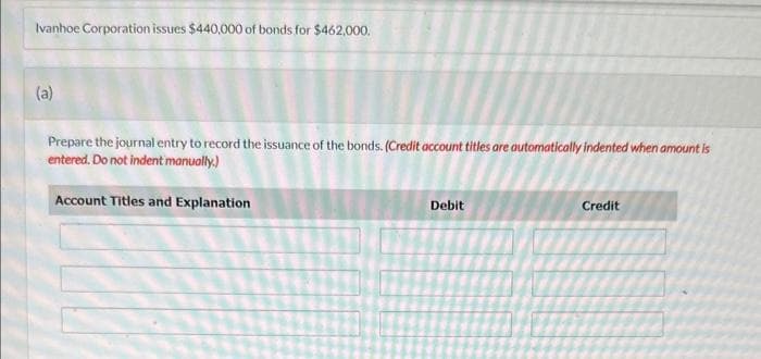 Ivanhoe Corporation issues $440,000 of bonds for $462,000.
(a)
Prepare the journal entry to record the issuance of the bonds. (Credit account titles are automatically indented when amount is
entered. Do not indent manually.)
Account Titles and Explanation
Debit
Credit