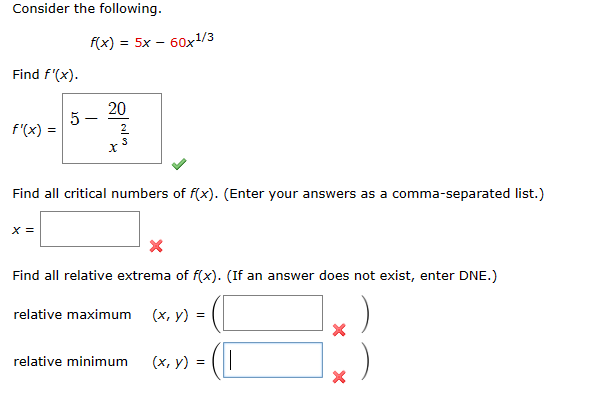 Consider the following.
Find f'(x).
f'(x) =
f(x)
X =
5-
= 5x - 60x¹/3
20
SIN
Find all critical numbers of f(x). (Enter your answers as a comma-separated list.)
Find all relative extrema of f(x). (If an answer does not exist, enter DNE.)
relative maximum (x, y) =
relative minimum
(x, y) = ||