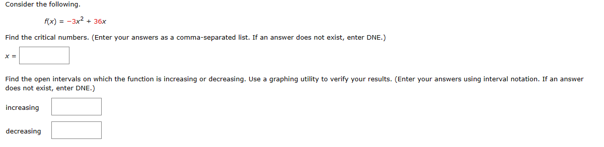 Consider the following.
f(x) = -3x² + 36x
Find the critical numbers. (Enter your answers as a comma-separated list. If an answer does not exist, enter DNE.)
X =
Find the open intervals on which the function is increasing or decreasing. Use a graphing utility to verify your results. (Enter your answers using interval notation. If an answer
does not exist, enter DNE.)
increasing
decreasing