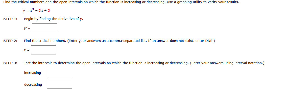 Find the critical numbers and the open intervals on which the function is increasing or decreasing. Use a graphing utility to verity your results.
y = x³ - 3x + 3
Begin by finding the derivative of y.
y' =
STEP 1:
STEP 2:
STEP 3:
Find the critical numbers. (Enter your answers as a comma-separated list. If an answer does not exist, enter DNE.)
X =
Test the intervals to determine the open intervals on which the function is increasing or decreasing. (Enter your answers using interval notation.)
increasing
decreasing