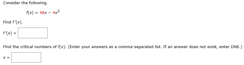 Consider the following.
Find f'(x).
f'(x) =
f(x) = 48x 4x²
X =
-
Find the critical numbers of f(x). (Enter your answers as a comma-separated list. If an answer does not exist, enter DNE.)