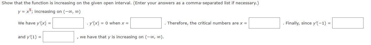 Show that the function is increasing on the given open interval. (Enter your answers as a comma-separated list if necessary.)
y = x5; increasing on (-00, 00)
We have y'(x) =
and y'(1) =
. y'(x) = 0 when x =
we have that y is increasing on (-00, 00).
. Therefore, the critical numbers are x =
. Finally, since y'(-1) =